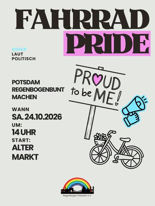 Fahrradpride Potsdam
Werbebild mit der Aufschrift: Fahrradpride. Queer, laut, politisch. Potsdam Regenbogenbunt machen. Wann: Sa, 24.10.2026. 14 Uhr. Start: Alter Markt. 
Daneben ist ein gemaltes Schild: Proud to be me. Eine Hand mit Megafon, Ein Fahrrad mit Blumenkorb und unten das Logo Regenbogen Potsdam e.V.