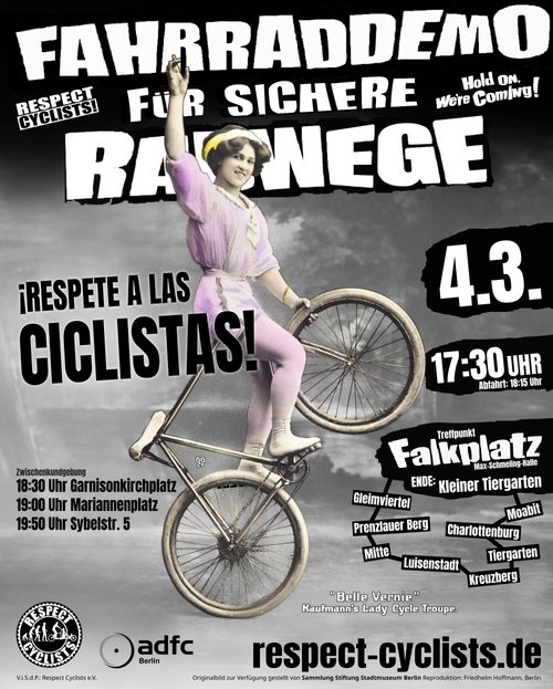 SharePic der Respect Cyclists März Fahrraddemo

Im Hintergrund ist eine alte Aufnahme einer Fahrradakrobatin zu sehen. Sie balanciert auf den Pedalen stehend das Fahrrad auf dem Hinterrad und sitzt dabei auf dem Lenker und hält mit ihrer linken Hand das Vorderrad fest. Ihr rechter Arm ist nach oben ausgestreckt und sie blickt in die Kamera.
Das alte Schwarzweißbild wurde nachkoloriert, so dass die Kleidung der Radfahrerin blass-rosa  und die Reifen des Fahrrads cremefarben erscheint.
Unten rechts neben dem Rad steht:
"Belle Vernie"
Kaufmann's Lady Cycle Troupe

Über dem Bild liegen die folgenden Textblöcke:

Fahrraddemo für sichere Radwege
Respect Cyclists

¡Respete a las ciclistas!

Zwischenkundgebungen:
18:30 Garnisonkirchplatz
19:00 Mariannenplatz
19:50 Sybelstr. 5

Gleimviertel, Prenzlauer Berg, Mitte, Luisenstadt, Kreuzberg, Tiergarten, Charlottenburg, Moabit

4.3.
17:30 Uhr
Abfahrt 18:15 Uhr
Treffpunkt: Falkplatz (Max-Schmeling-Halle)
Ende: Kleiner Tiergarten

respect-cyclists.de

Unten links sind die Logos von RespectCyclists und ADFC Berlin zu sehen.
In kleiner Schrift ganz unten steht:
V.i.S.d.P.: Respect Cyclists e.V. Originalbild zur Verfügung gestellt von Sammlung Stiftung Stadtmuseum Berlin Reproduktion: Friedhelm Hoffmann, Berlin